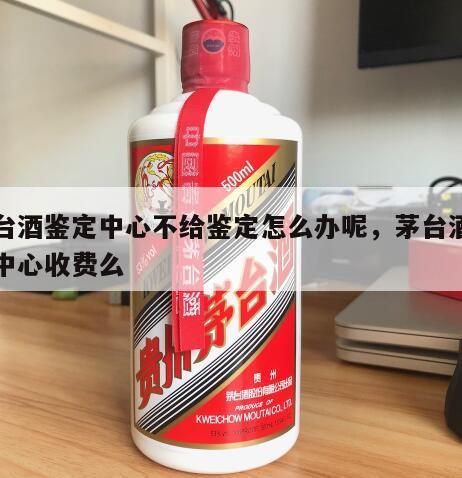 茅台酒鉴定中心不给鉴定怎么办呢，茅台酒鉴定中心收费么