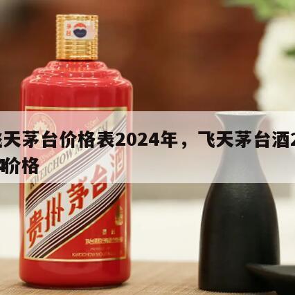 飞天茅台价格表2024年，飞天茅台酒2024
年价格