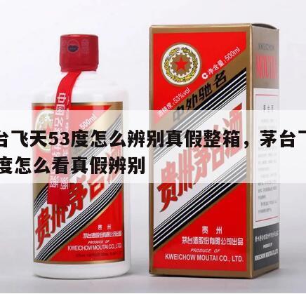 茅台飞天53度怎么辨别真假整箱，茅台飞天53度怎么看真假辨别