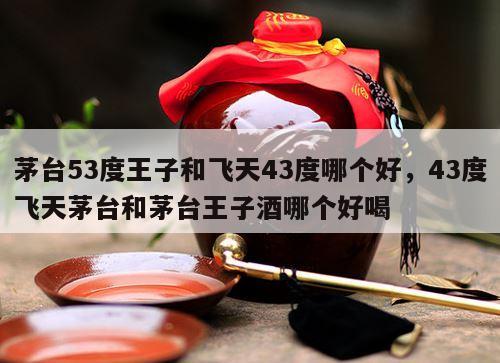 茅台53度王子和飞天43度哪个好，43度飞天茅台和茅台王子酒哪个好喝