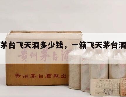 一箱茅台飞天酒多少钱，一箱飞天茅台酒多少瓶
