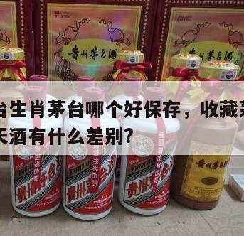 飞天茅台生肖茅台哪个好保存，收藏茅台生肖酒与飞天酒有什么差别?