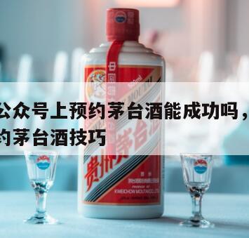 在微信公众号上预约茅台酒能成功吗，微信公众号预约茅台酒技巧