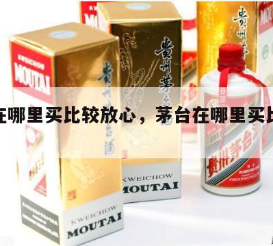 茅台在哪里买比较放心，茅台在哪里买比较放心呢