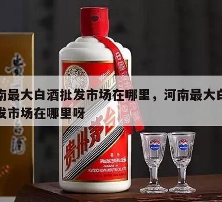 河南最大白酒批发市场在哪里，河南最大白酒批发市场在哪里呀