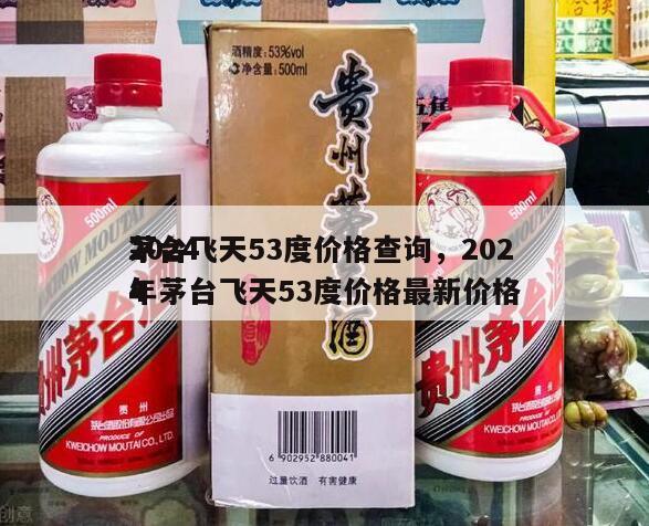 2024
茅台飞天53度价格查询，2024
年茅台飞天53度价格最新价格