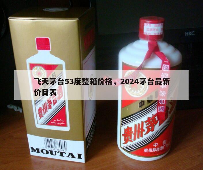 飞天茅台53度整箱价格，2024茅台最新价目表