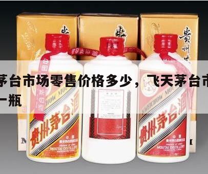 飞天茅台市场零售价格多少，飞天茅台市场多少钱一瓶