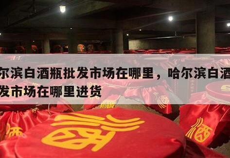 哈尔滨白酒瓶批发市场在哪里，哈尔滨白酒瓶批发市场在哪里进货