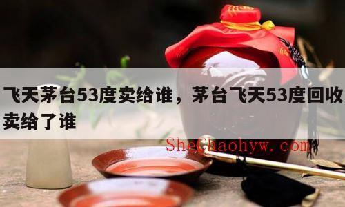 飞天茅台53度卖给谁，茅台飞天53度回收卖给了谁