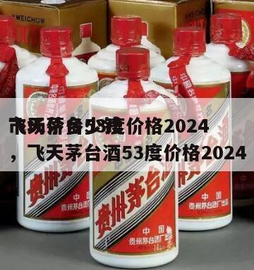 飞天茅台53度价格2024
市场价多少钱，飞天茅台酒53度价格2024
