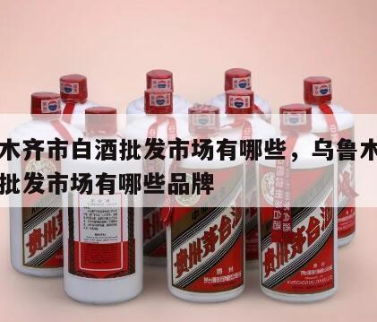 乌鲁木齐市白酒批发市场有哪些，乌鲁木齐市白酒批发市场有哪些品牌