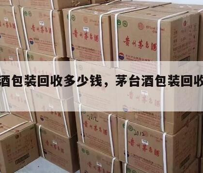 茅台酒包装回收多少钱，茅台酒包装回收价格查询