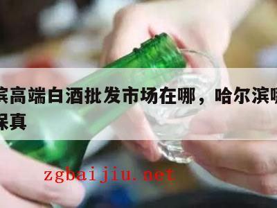 哈尔滨高端白酒批发市场在哪，哈尔滨哪里卖白酒保真