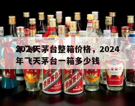 2024
年飞天茅台整箱价格，2024
年飞天茅台一箱多少钱