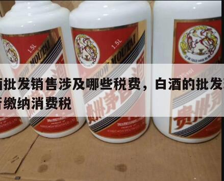 白酒批发销售涉及哪些税费，白酒的批发环节是否缴纳消费税