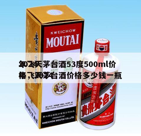 2024
年飞天茅台酒53度500ml价格，2024
年飞天茅台酒价格多少钱一瓶