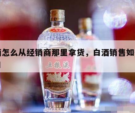 白酒怎么从经销商那里拿货，白酒销售如何找入口