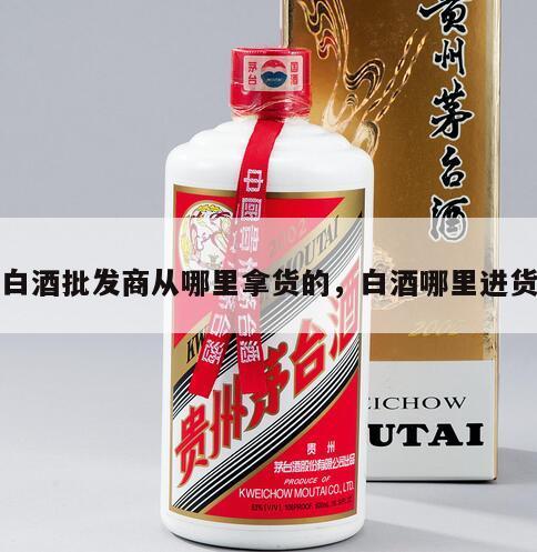 白酒批发商从哪里拿货的，白酒哪里进货