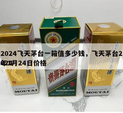 2024飞天茅台一箱值多少钱，飞天茅台2024
年1月24日价格
