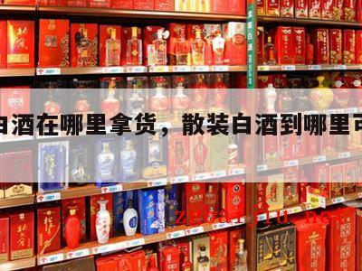 散装白酒在哪里拿货，散装白酒到哪里可以发物流