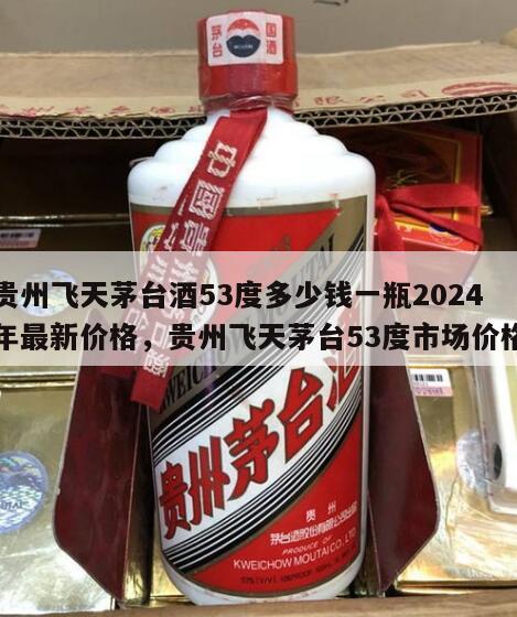 贵州飞天茅台酒53度多少钱一瓶2024
年最新价格，贵州飞天茅台53度市场价格