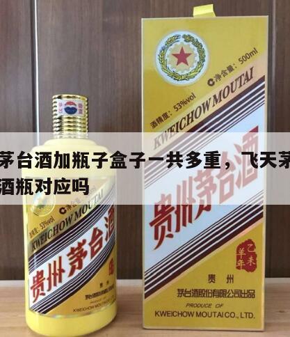 飞天茅台酒加瓶子盒子一共多重，飞天茅台盒子和酒瓶对应吗
