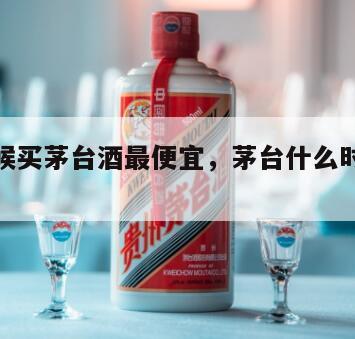 什么时候买茅台酒最便宜，茅台什么时候买价格划算