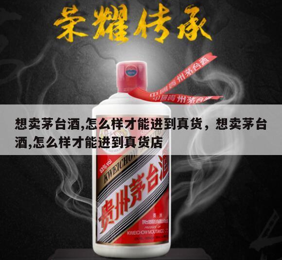 想卖茅台酒,怎么样才能进到真货，想卖茅台酒,怎么样才能进到真货店