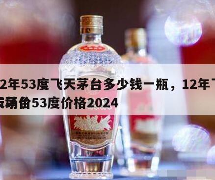12年53度飞天茅台多少钱一瓶，12年飞天茅台53度价格2024
市场价