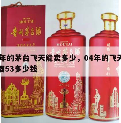 04年的茅台飞天能卖多少，04年的飞天茅台酒53多少钱