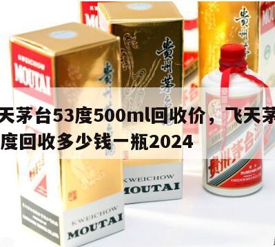 飞天茅台53度500ml回收价，飞天茅台53度回收多少钱一瓶2024
