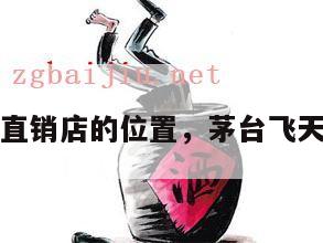 飞天茅台直销店的位置，茅台飞天直销渠道