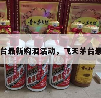 飞天茅台最新购酒活动，飞天茅台最近活动