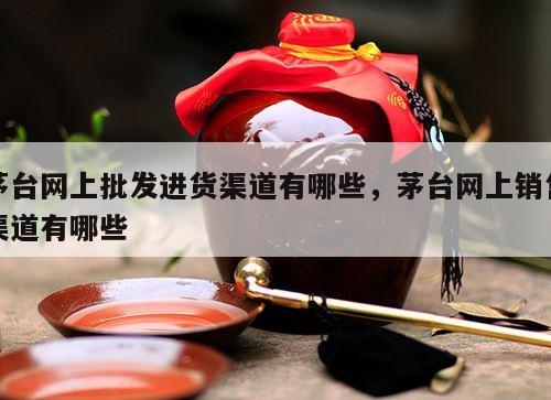 茅台网上批发进货渠道有哪些，茅台网上销售渠道有哪些