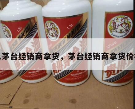 从茅台经销商拿货，茅台经销商拿货价格