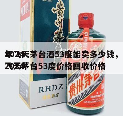 2024
年飞天茅台酒53度能卖多少钱，2024
飞天茅台53度价格回收价格
