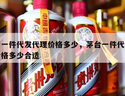 茅台一件代发代理价格多少，茅台一件代发代理价格多少合适