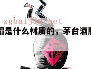 茅台酒胶帽是什么材质的，茅台酒胶帽鉴别方法