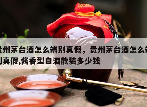 贵州茅台酒怎么辨别真假，贵州茅台酒怎么辨别真假,酱香型白酒散装多少钱