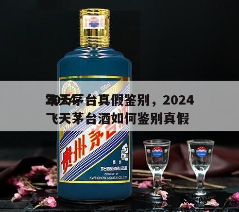 2024
飞天茅台真假鉴别，2024
年飞天茅台酒如何鉴别真假