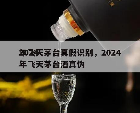 2024
年飞天茅台真假识别，2024
年飞天茅台酒真伪