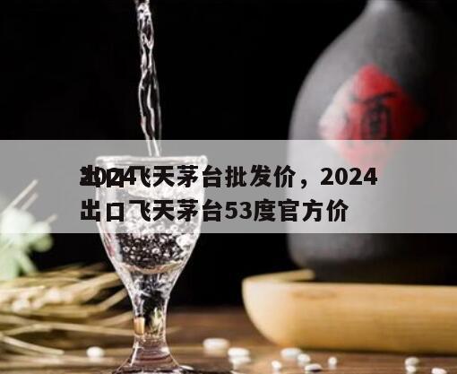 2024
出口飞天茅台批发价，2024
出口飞天茅台53度官方价
