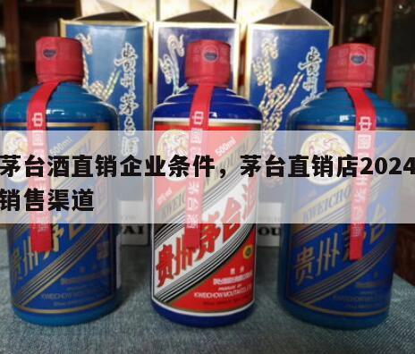 茅台酒直销企业条件，茅台直销店2024
销售渠道
