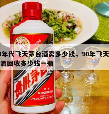 90年代飞天茅台酒卖多少钱，90年飞天茅台酒回收多少钱一瓶