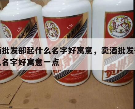 卖酒批发部起什么名字好寓意，卖酒批发部起什么名字好寓意一点