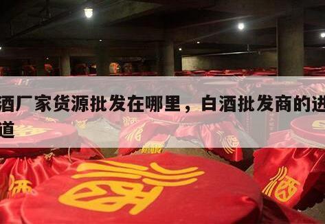 白酒厂家货源批发在哪里，白酒批发商的进货渠道