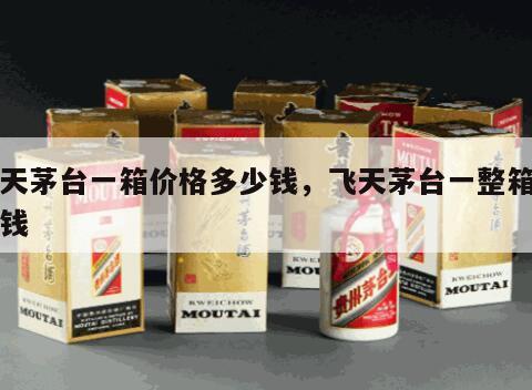 飞天茅台一箱价格多少钱，飞天茅台一整箱多少钱
