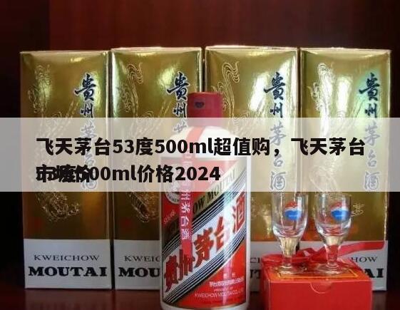 飞天茅台53度500ml超值购，飞天茅台53度500ml价格2024
市场价