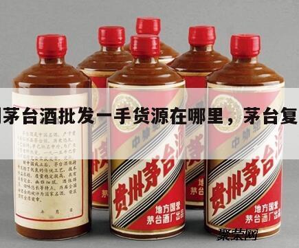 复刻茅台酒批发一手货源在哪里，茅台复制酒厂